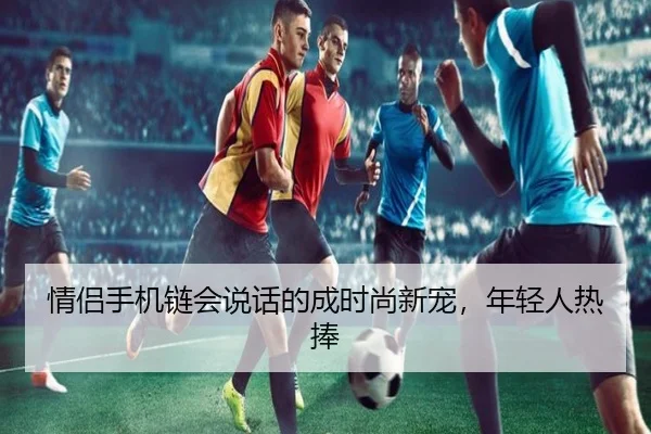 情侣手机链会说话的成时尚新宠，年轻人热捧（leyu）
