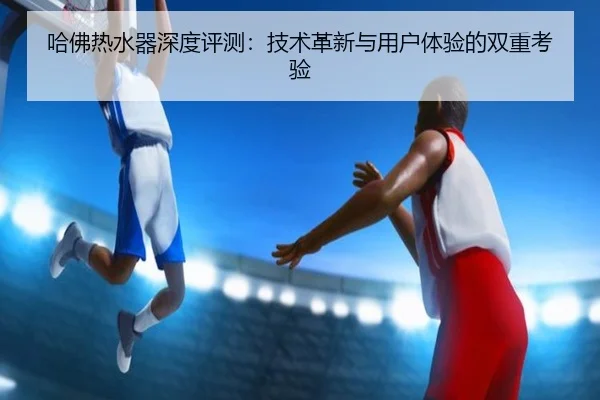 哈佛热水器深度评测：技术革新与用户体验的双重考验