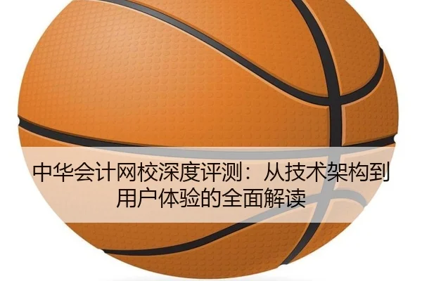 中华会计网校深度评测：从技术架构到用户体验的全面解读